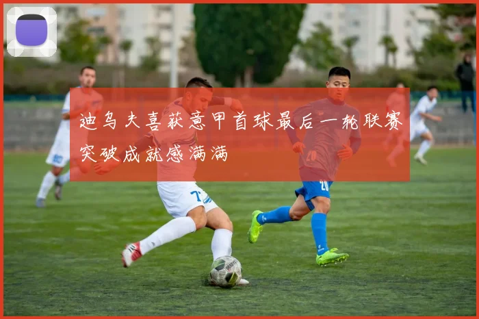 迪乌夫喜获意甲首球最后一轮联赛突破成就感满满