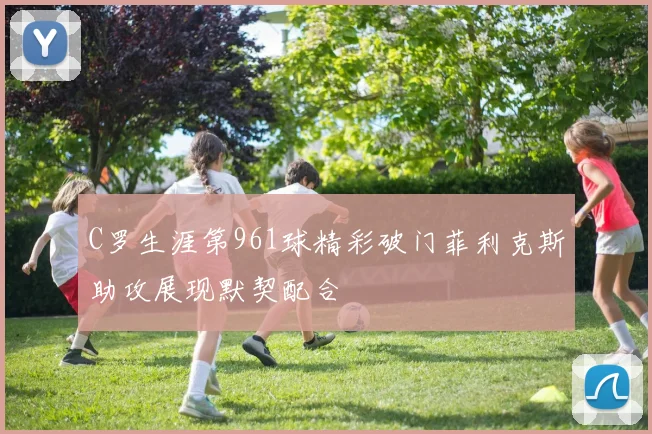 C罗生涯第961球精彩破门菲利克斯助攻展现默契配合