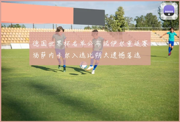 德国世界杯名单公布诺伊尔重返赛场萨内卡尔入选比朔夫遗憾落选